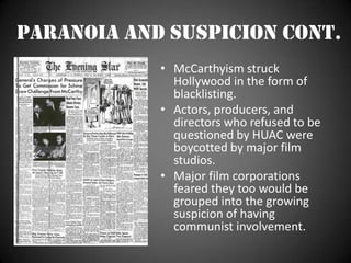 Paranoia and Suspicion cont.McCarthyism struck Hollywood in the form of blacklisting.Actors, producers, and directors who refused to be questioned by HUAC were boycotted by major film studios.Major film corporations  feared they too would be grouped into the growing suspicion of having communist involvement.