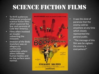 Science Fiction Films To thrill audiences Hollywood produced science fiction films which explored the fear and paranoia of Cold War America.Films often involved an invader subverting the innocent.Invasion of the Body Snatchers was an allegory to communist subversion where aliens infiltrate human bodies and on the surface seem normal.It was this kind of paranoia that the enemy cold be anywhere at any time which closely represented the general public.