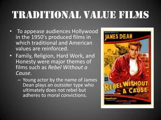  "The message of this film was be vigilant: the enemy is everywhere!" Traditional Value Films To appease audiences Hollywood in the 1950's produced films in which traditional and American values are reinforced.Family, Religion, Hard Work, and Honesty were major themes of films such as Rebel Without a Cause.Young actor by the name of James Dean plays an outsider type who ultimately does not rebel but adheres to moral convictions.