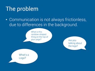 The problem
• Communication is not always frictionless,
due to differences in the background.
Are you
talking about
the logo?
What‘s a
Logo?
What is this
rainbow-shaped
thing on the top of
your page?
 