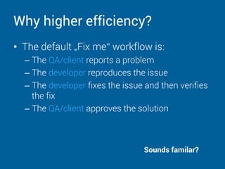 Why higher efficiency?
• The default „Fix me“ workflow is:
– The QA/client reports a problem
– The developer reproduces the issue
– The developer fixes the issue and then verifies
the fix
– The QA/client approves the solution
Sounds familar?
 