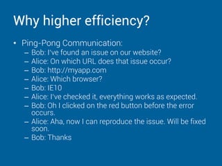 Why higher efficiency?
• Ping-Pong Communication:
– Bob: I‘ve found an issue on our website?
– Alice: On which URL does that issue occur?
– Bob: http://myapp.com
– Alice: Which browser?
– Bob: IE10
– Alice: I‘ve checked it, everything works as expected.
– Bob: Oh I clicked on the red button before the error
occurs.
– Alice: Aha, now I can reproduce the issue. Will be fixed
soon.
– Bob: Thanks
 