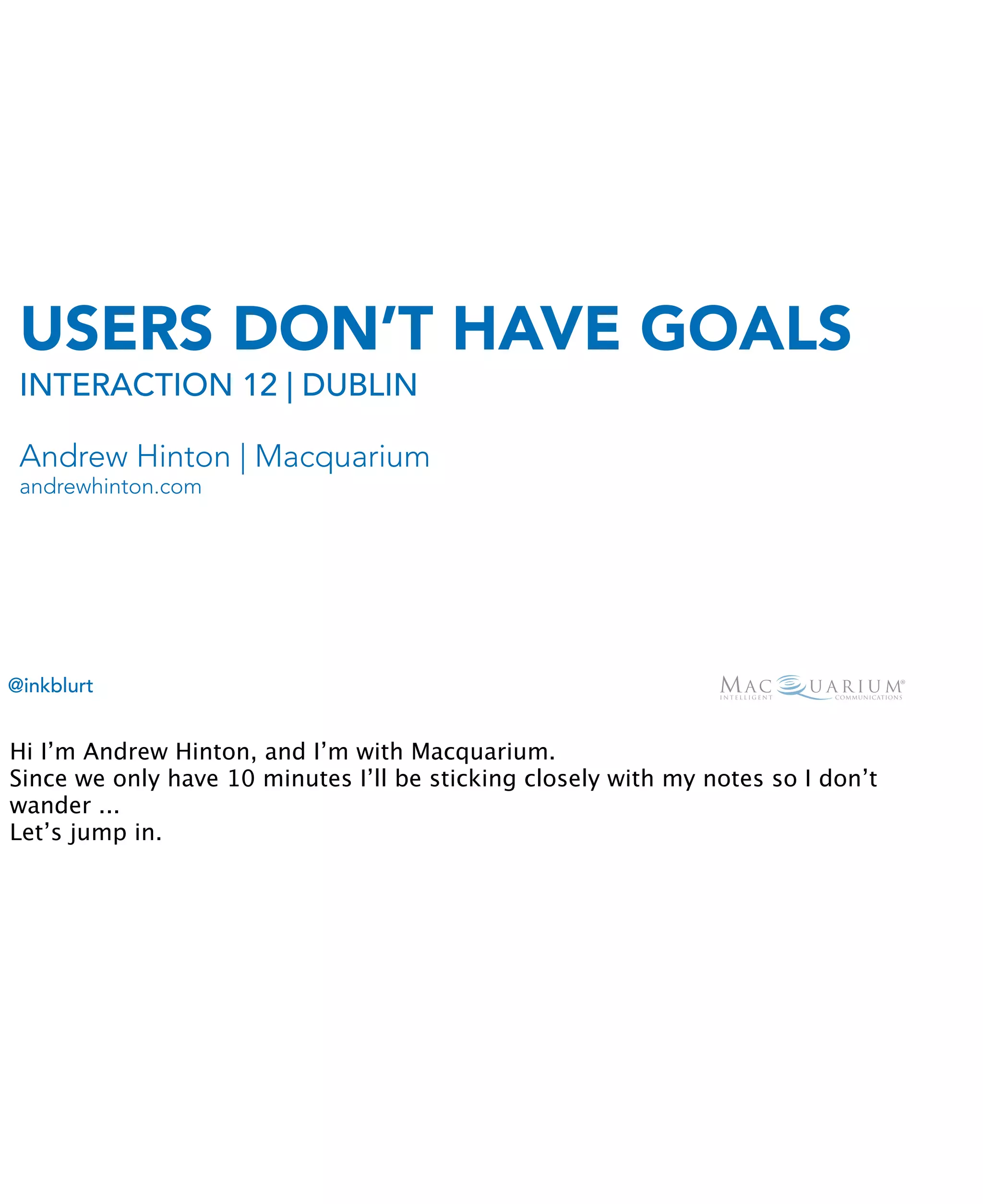 USERS DON’T HAVE GOALS
 INTERACTION 12 | DUBLIN

 Andrew Hinton | Macquarium
 andrewhinton.com




@inkblurt


Hi I’m Andrew Hinton, and I’m with Macquarium.
Since we only have 10 minutes I’ll be sticking closely with my notes so I don’t
wander ...
Let’s jump in.
 