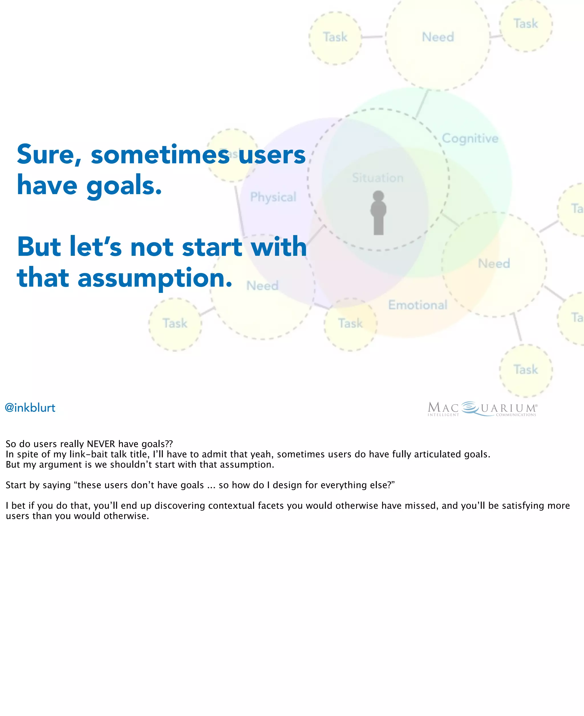 Sure, sometimes users
  have goals.

  But let’s not start with
  that assumption.



@inkblurt

So do users really NEVER have goals??
In spite of my link-bait talk title, I’ll have to admit that yeah, sometimes users do have fully articulated goals.
But my argument is we shouldn’t start with that assumption.

Start by saying “these users don’t have goals ... so how do I design for everything else?”

I bet if you do that, you’ll end up discovering contextual facets you would otherwise have missed, and you’ll be satisfying more
users than you would otherwise.
 