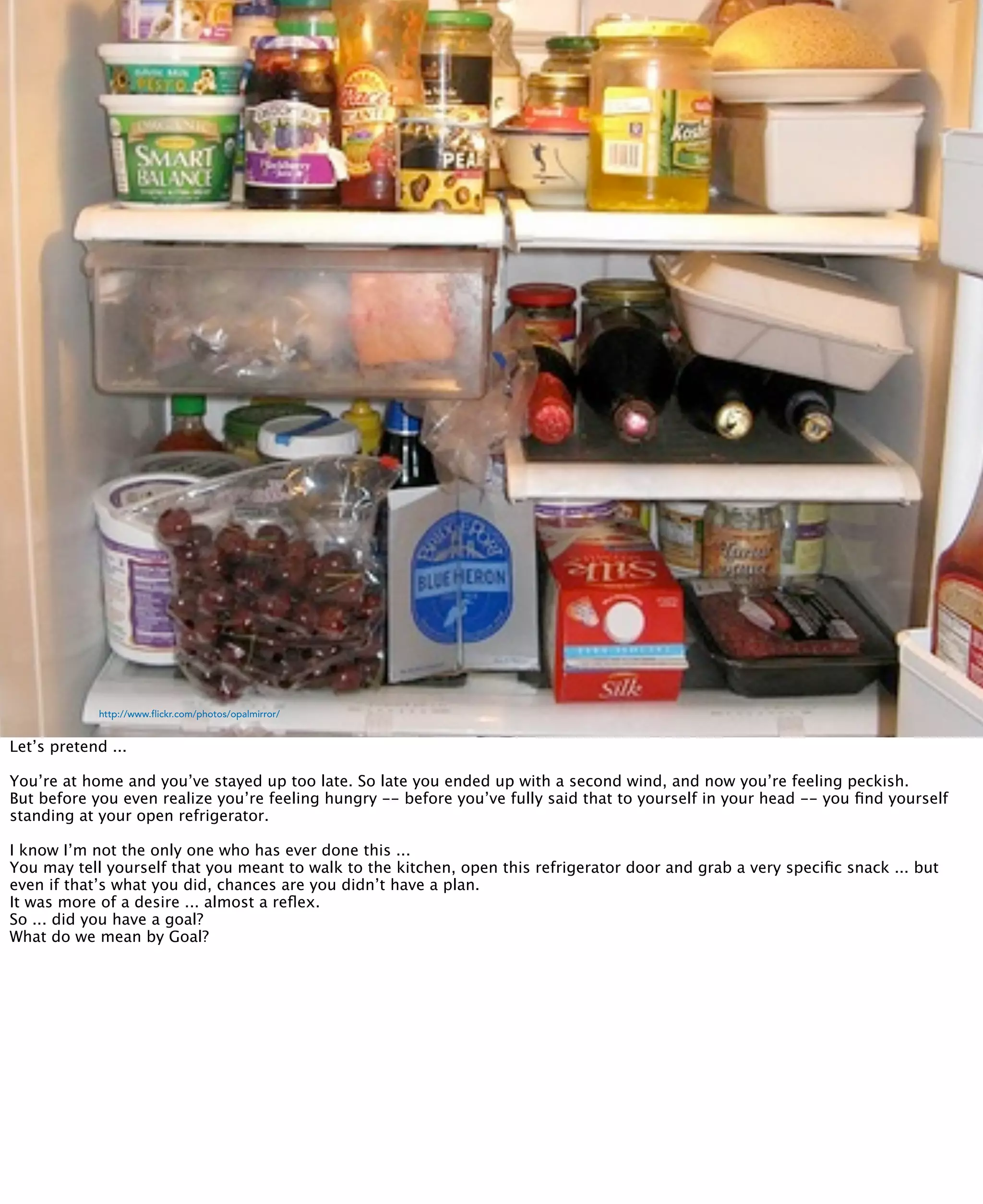 @inkblurt
            http://www.flickr.com/photos/opalmirror/


Let’s pretend ...

You’re at home and you’ve stayed up too late. So late you ended up with a second wind, and now you’re feeling peckish.
But before you even realize you’re feeling hungry -- before you’ve fully said that to yourself in your head -- you ﬁnd yourself
standing at your open refrigerator.

I know I’m not the only one who has ever done this ...
You may tell yourself that you meant to walk to the kitchen, open this refrigerator door and grab a very speciﬁc snack ... but
even if that’s what you did, chances are you didn’t have a plan.
It was more of a desire ... almost a reﬂex.
So ... did you have a goal?
What do we mean by Goal?
 