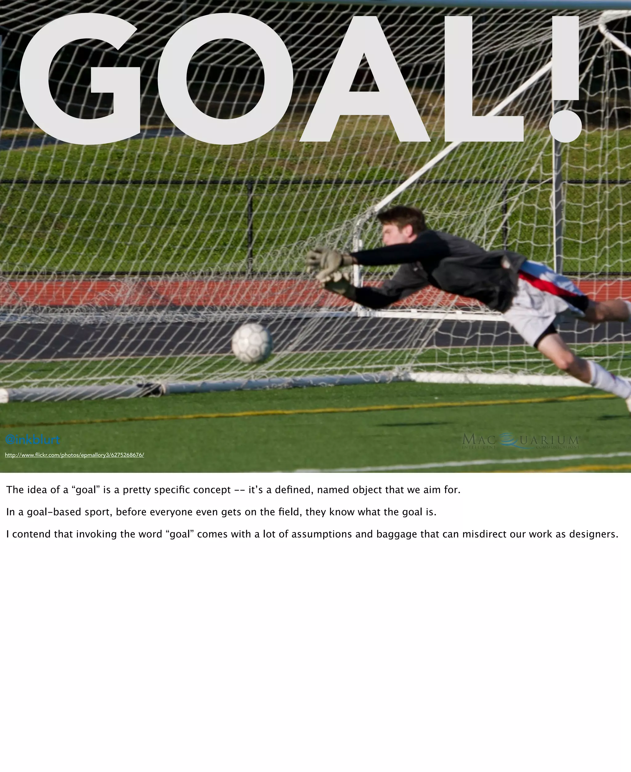 GOAL!
@inkblurt
http://www.flickr.com/photos/epmallory3/6275268676/




The idea of a “goal” is a pretty speciﬁc concept -- it’s a deﬁned, named object that we aim for.

In a goal-based sport, before everyone even gets on the ﬁeld, they know what the goal is.

I contend that invoking the word “goal” comes with a lot of assumptions and baggage that can misdirect our work as designers.
 