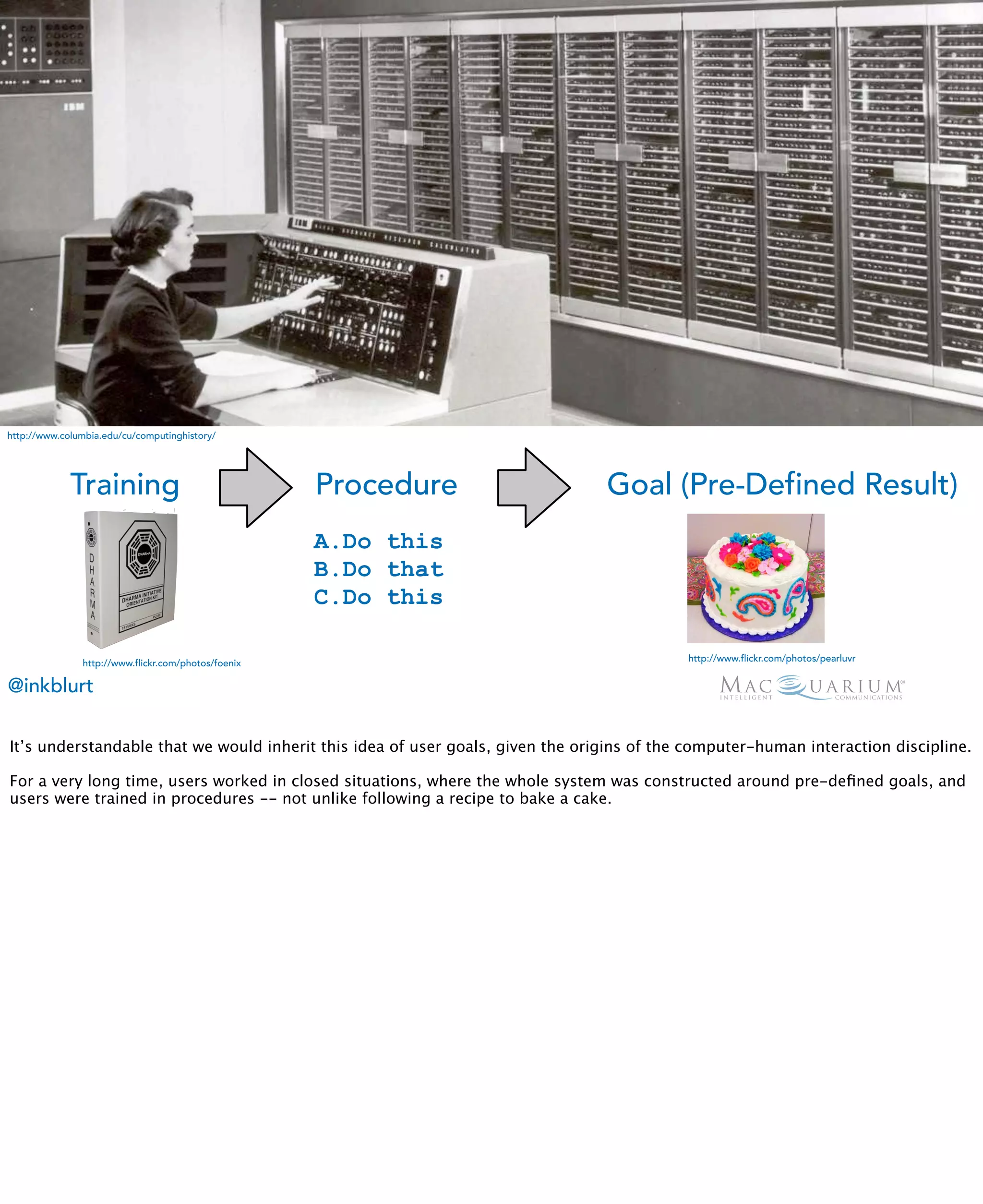 http://www.columbia.edu/cu/computinghistory/




             Training                                Procedure                  Goal (Pre-Defined Result)
                                                     A.Do this
                                                     B.Do that
                                                     C.Do this

                                                                                           http://www.flickr.com/photos/pearluvr
               http://www.flickr.com/photos/foenix

@inkblurt

It’s understandable that we would inherit this idea of user goals, given the origins of the computer-human interaction discipline.

For a very long time, users worked in closed situations, where the whole system was constructed around pre-deﬁned goals, and
users were trained in procedures -- not unlike following a recipe to bake a cake.
 