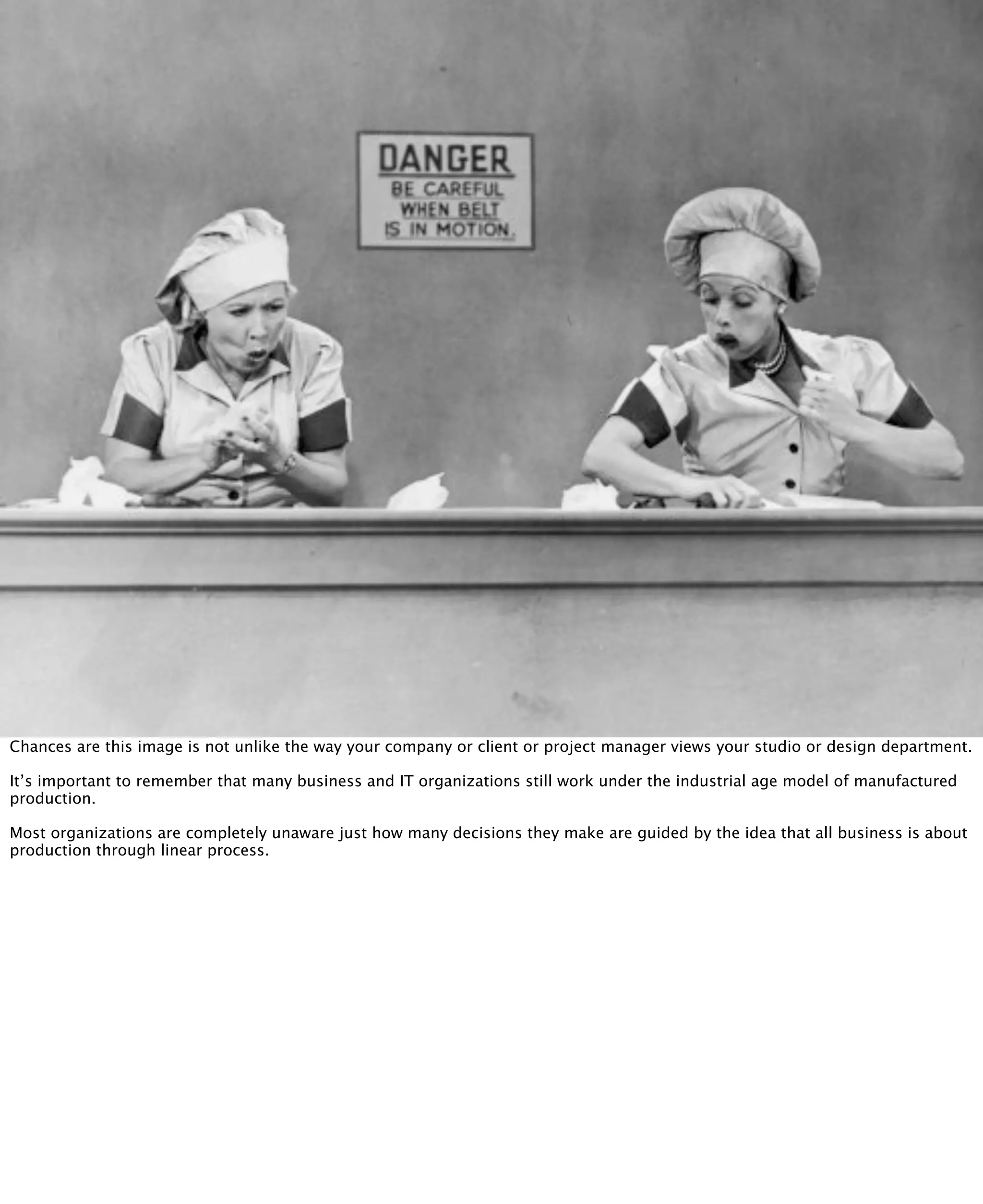 @inkblurt

Chances are this image is not unlike the way your company or client or project manager views your studio or design department.

It’s important to remember that many business and IT organizations still work under the industrial age model of manufactured
production.

Most organizations are completely unaware just how many decisions they make are guided by the idea that all business is about
production through linear process.
 