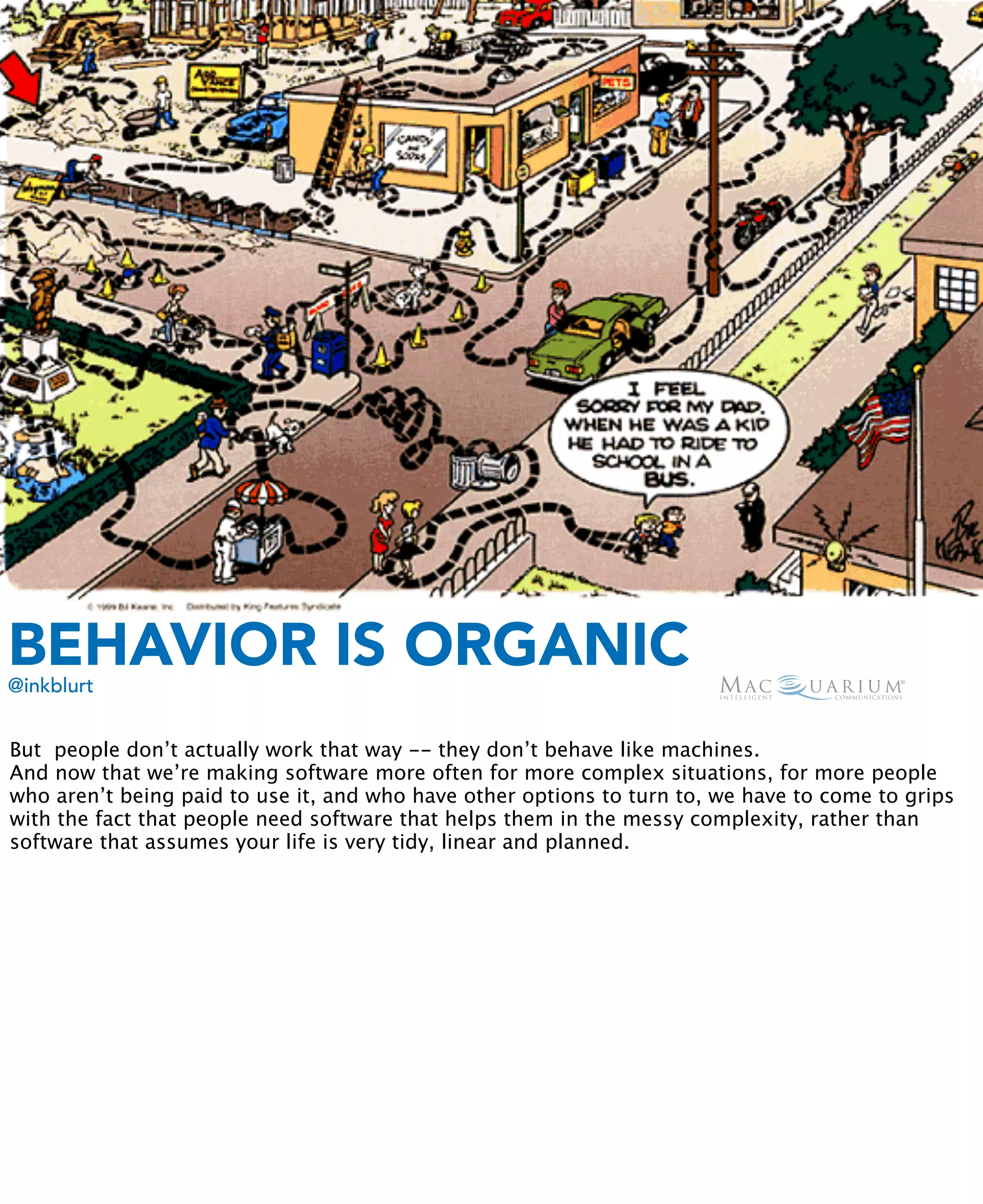 BEHAVIOR IS ORGANIC
@inkblurt


But people don’t actually work that way -- they don’t behave like machines.
And now that we’re making software more often for more complex situations, for more people
who aren’t being paid to use it, and who have other options to turn to, we have to come to grips
with the fact that people need software that helps them in the messy complexity, rather than
software that assumes your life is very tidy, linear and planned.
 