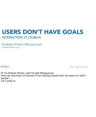USERS DON’T HAVE GOALS
 INTERACTION 12 | DUBLIN

 Andrew Hinton | Macquarium
 andrewhinton.com




@inkblurt


Hi I’m Andrew Hinton, and I’m with Macquarium.
Since we only have 10 minutes I’ll be sticking closely with my notes so I don’t
wander ...
Let’s jump in.
 