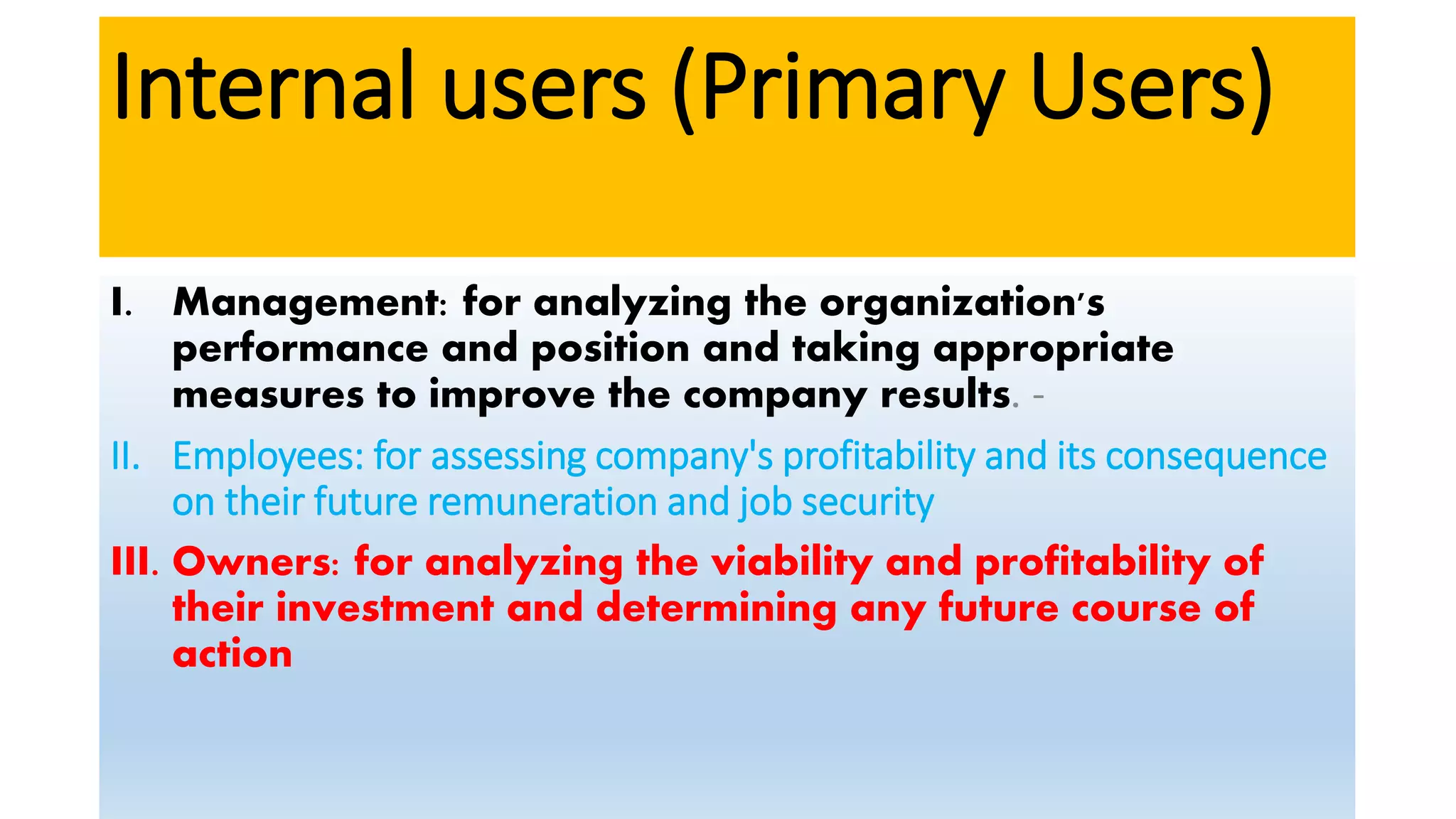 Internal users (Primary Users)
I. Management: for analyzing the organization's
performance and position and taking appropriate
measures to improve the company results. -
II. Employees: for assessing company's profitability and its consequence
on their future remuneration and job security
III. Owners: for analyzing the viability and profitability of
their investment and determining any future course of
action
 