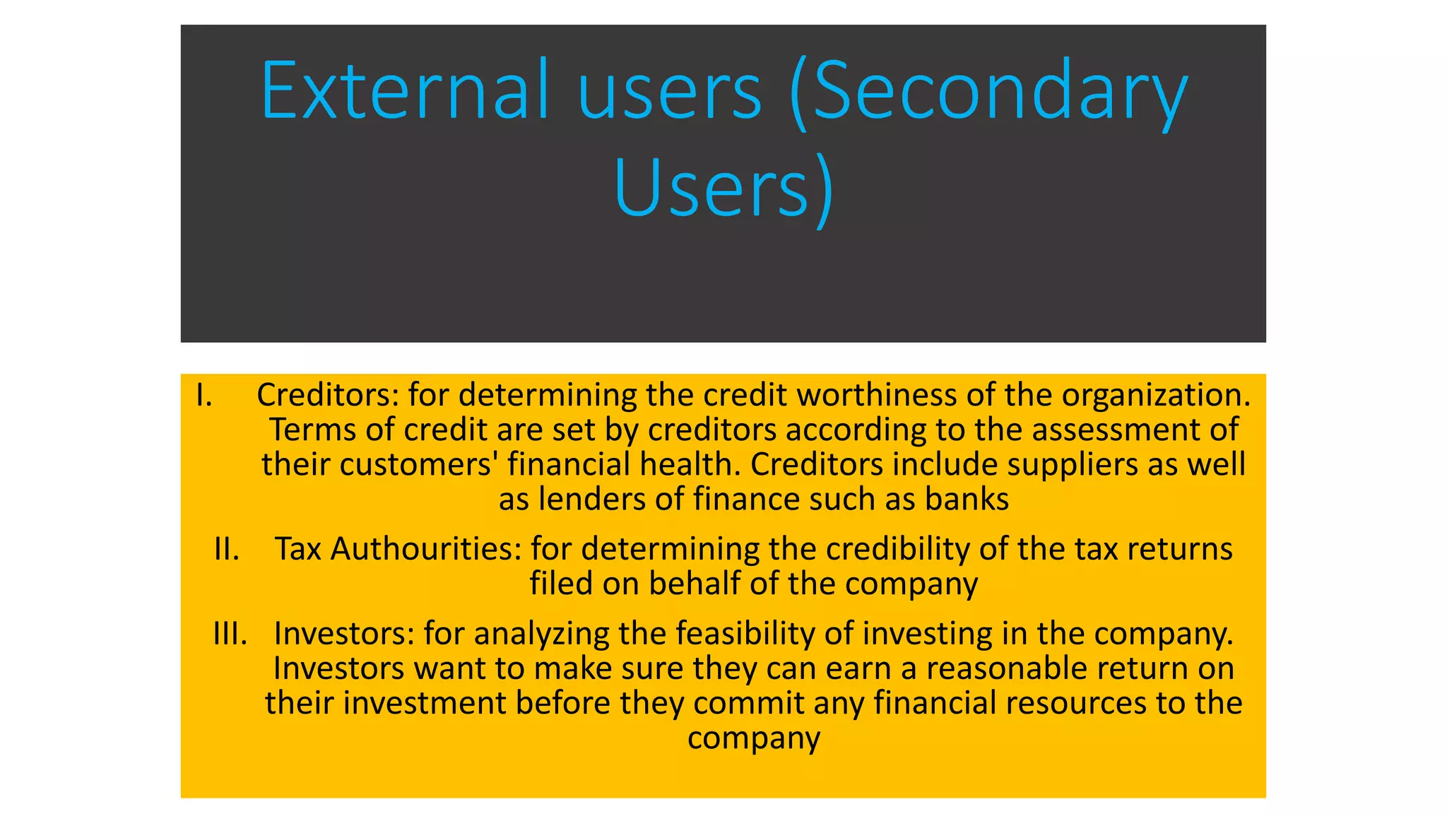 External users (Secondary
Users)
I. Creditors: for determining the credit worthiness of the organization.
Terms of credit are set by creditors according to the assessment of
their customers' financial health. Creditors include suppliers as well
as lenders of finance such as banks
II. Tax Authourities: for determining the credibility of the tax returns
filed on behalf of the company
III. Investors: for analyzing the feasibility of investing in the company.
Investors want to make sure they can earn a reasonable return on
their investment before they commit any financial resources to the
company
 