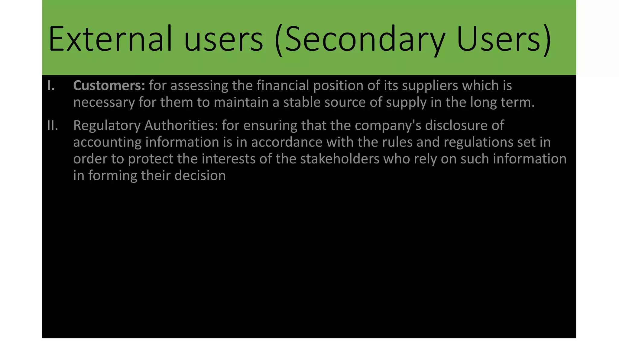 External users (Secondary Users)
I. Customers: for assessing the financial position of its suppliers which is
necessary for them to maintain a stable source of supply in the long term.
II. Regulatory Authorities: for ensuring that the company's disclosure of
accounting information is in accordance with the rules and regulations set in
order to protect the interests of the stakeholders who rely on such information
in forming their decision
 