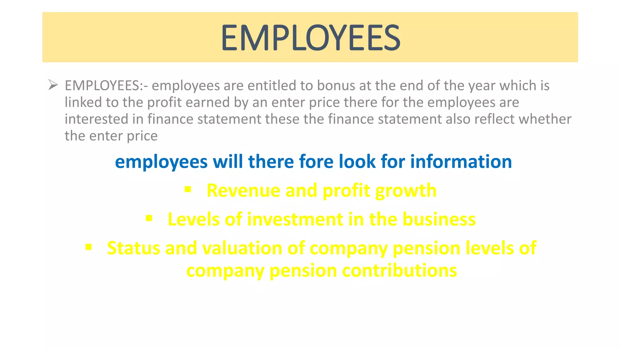 EMPLOYEES
 EMPLOYEES:- employees are entitled to bonus at the end of the year which is
linked to the profit earned by an enter price there for the employees are
interested in finance statement these the finance statement also reflect whether
the enter price
employees will there fore look for information
 Revenue and profit growth
 Levels of investment in the business
 Status and valuation of company pension levels of
company pension contributions
 