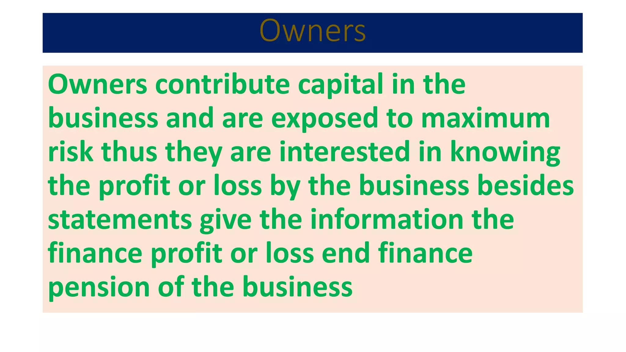 Owners
Owners contribute capital in the
business and are exposed to maximum
risk thus they are interested in knowing
the profit or loss by the business besides
statements give the information the
finance profit or loss end finance
pension of the business
 