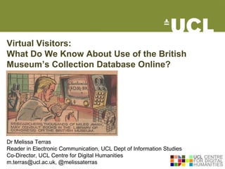 Virtual Visitors:
What Do We Know About Use of the British
Museum’s Collection Database Online?




Dr Melissa Terras
Reader in Electronic Communication, UCL Dept of Information Studies
Co-Director, UCL Centre for Digital Humanities
m.terras@ucl.ac.uk, @melissaterras
 
