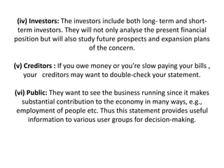 (iv) Investors: The investors include both long- term and short-
term investors. They will not only analyse the present financial
position but will also study future prospects and expansion plans
of the concern.
(v) Creditors : If you owe money or you’re slow paying your bills ,
your creditors may want to double-check your statement.
(vi) Public: They want to see the business running since it makes
substantial contribution to the economy in many ways, e.g.,
employment of people etc. Thus this statement provides useful
information to various user groups for decision-making.
 
