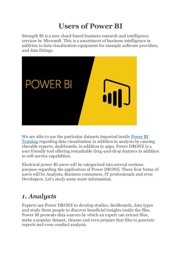 Users of Power BI
Strength BI is a new cloud-based business research and intelligence
services by Microsoft. This is a assortment of business intelligence in
addition to data visualization equipment for example software providers,
and data fittings.
We are able to use the particular datasets imported inside Power BI
Training regarding data visualization in addition to analysis by causing
sharable reports, dashboards, in addition to apps. Power DRONE is a
user friendly tool offering remarkable drag-and-drop features in addition
to self-service capabilities.
Electrical power BI users will be categorized into several sections
purpose regarding the application of Power DRONE. These four forms of
users will be Analysts, Business consumers, IT professionals and even
Developers. Let’s study some more information.
1. Analysts
Experts use Power DRONE to develop studies, dashboards, data types
and study these people to discover beneficial insights inside the files.
Power BI presents data sources by which an expert can extract files,
make a popular dataset, cleanse and even prepare that files to generate
reports and even conduct analysis.
 