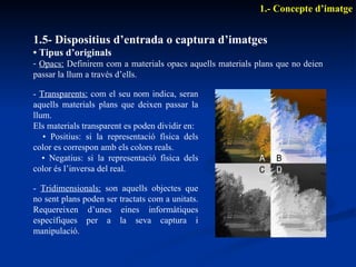 1.5- Dispositius d’entrada o captura d’imatges •  Tipus d’originals Opacs:  Definirem com a materials opacs aquells materials plans que no deien passar la llum a través d’ells. 1.- Concepte d’imatge -  Tridimensionals:  son aquells objectes que no sent plans poden ser tractats com a unitats. Requereixen d’unes eines informàtiques específiques per a la seva captura i manipulació. -  Transparents:  com el seu nom indica, seran aquells materials plans que deixen passar la llum.  Els materials transparent es poden dividir en: •  Positius: si la representació física dels color es correspon amb els colors reals. •  Negatius: si la representació física dels color és l’inversa del real. 