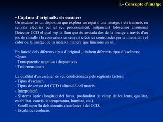 •  Captura d’originals: els escàners Un escàner és un dispositiu que explora un espai o una imatge, i els tradueix en senyals elèctrics per al seu processament, mitjançant fotosensor anomenat Detector CCD el qual rep la llum que és enviada des de la imatge a través d'un joc de miralls i la converteix en senyals elèctrics controlades per la intensitat i el color de la imatge, de la mateixa manera que funciona un ull. En funció dels diferents tipus d’original , tindrem diferents tipus d’escàners: Opacs Transparents: negatius i diapositives Tridimensionals La qualitat d'un escàner es veu condicionada pels següents factors: - Tipus d'escàner. - Tipus de sensor del CCD i alineació del mateix. - Interpolació. - Sistema òptic (longitud del focus, profunditat de camp de les lents, qualitat, estabilitat, canvis de temperatura, humitat, etc.). - Soroll superflu dels circuits electrònics i del CCD. - Escala de resolució. 1.- Concepte d’imatge 
