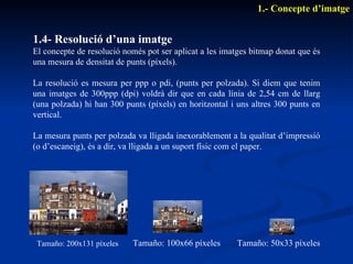 1.4- Resolució d’una imatge El concepte de resolució només pot ser aplicat a les imatges bitmap donat que és una mesura de densitat de punts (píxels). La resolució es mesura per ppp o pdi, (punts per polzada). Si diem que tenim una imatges de 300ppp (dpi) voldrà dir que en cada línia de 2,54 cm de llarg (una polzada) hi han 300 punts (píxels) en horitzontal i uns altres 300 punts en vertical. La mesura punts per polzada va lligada inexorablement a la qualitat d’impressió (o d’escaneig), és a dir, va lligada a un suport físic com el paper. 1.- Concepte d’imatge Tamaño: 200x131 píxeles Tamaño: 100x66 píxeles Tamaño: 50x33 píxeles 