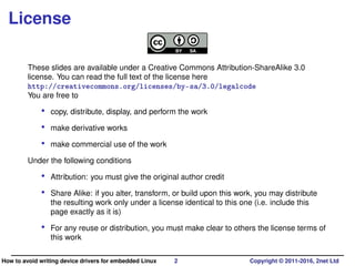 License
These slides are available under a Creative Commons Attribution-ShareAlike 3.0
license. You can read the full text of the license here
http://creativecommons.org/licenses/by-sa/3.0/legalcode
You are free to
• copy, distribute, display, and perform the work
• make derivative works
• make commercial use of the work
Under the following conditions
• Attribution: you must give the original author credit
• Share Alike: if you alter, transform, or build upon this work, you may distribute
the resulting work only under a license identical to this one (i.e. include this
page exactly as it is)
• For any reuse or distribution, you must make clear to others the license terms of
this work
How to avoid writing device drivers for embedded Linux 2 Copyright © 2011-2016, 2net Ltd
 