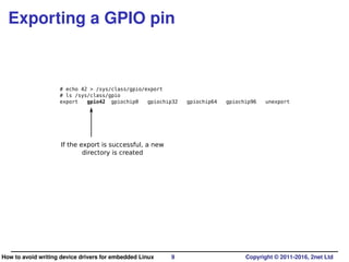 Exporting a GPIO pin
# echo 42 > /sys/class/gpio/export
# ls /sys/class/gpio
export gpio42 gpiochip0 gpiochip32 gpiochip64 gpiochip96 unexport
If the export is successful, a new
directory is created
How to avoid writing device drivers for embedded Linux 9 Copyright © 2011-2016, 2net Ltd
 