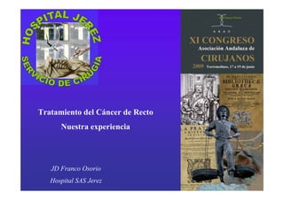 JD Franco Osorio


                        Tratamiento del Cáncer de Recto




Tratamiento del Cáncer de Recto
      Nuestra experiencia




   JD Franco Osorio
   Hospital SAS Jerez                                     JD Franco Osorio
 