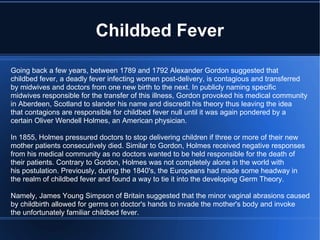 Childbed Fever Going back a few years, between 1789 and 1792 Alexander Gordon suggested that  childbed fever, a deadly fever infecting women post-delivery, is contagious and transferred by midwives and doctors from one new birth to the next. In publicly naming specific midwives responsible for the transfer of this illness, Gordon provoked his medical community in Aberdeen, Scotland to slander his name and discredit his theory thus leaving the idea that contagions are responsible for childbed fever null until it was again pondered by a  certain Oliver Wendell Holmes, an American physician. In 1855, Holmes pressured doctors to stop delivering children if three or more of their new mother patients consecutively died. Similar to Gordon, Holmes received negative responses from his medical community as no doctors wanted to be held responsible for the death of their patients. Contrary to Gordon, Holmes was not completely alone in the world with his postulation. Previously, during the 1840's, the Europeans had made some headway in the realm of childbed fever and found a way to tie it into the developing Germ Theory. Namely, James Young Simpson of Britain suggested that the minor vaginal abrasions caused by childbirth allowed for germs on doctor's hands to invade the mother's body and invoke the unfortunately familiar childbed fever. 