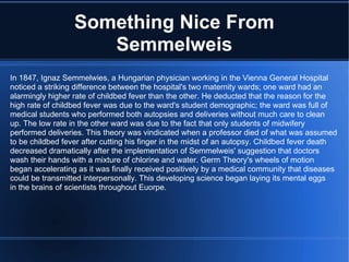 Something Nice From Semmelweis In 1847, Ignaz Semmelwies, a Hungarian physician working in the Vienna General Hospital noticed a striking difference between the hospital's two maternity wards; one ward had an alarmingly higher rate of childbed fever than the other. He deducted that the reason for the high rate of childbed fever was due to the ward's student demographic; the ward was full of medical students who performed both autopsies and deliveries without much care to clean up. The low rate in the other ward was due to the fact that only students of midwifery performed deliveries. This theory was vindicated when a professor died of what was assumed to be childbed fever after cutting his finger in the midst of an autopsy. Childbed fever death decreased dramatically after the implementation of Semmelweis' suggestion that doctors wash their hands with a mixture of chlorine and water. Germ Theory's wheels of motion  began accelerating as it was finally received positively by a medical community that diseases could be transmitted interpersonally. This developing science began laying its mental eggs in the brains of scientists throughout Euorpe. 