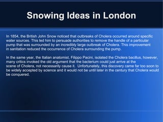 Snowing Ideas in London In 1854, the British John Snow noticed that outbreaks of Cholera occurred around specific water sources. This led him to persuade authorities to remove the handle of a particular pump that was surrounded by an incredibly large outbreak of Cholera. This improvement in sanitation reduced the occurrence of Cholera surrounding the pump. In the same year, the Italian anatomist, Filippo Pacini, isolated the Cholera bacillus, however, many critics invoked the old argument that the bacterium could just arrive at the scene of Cholera, not necessarily cause it.  Unfortunately, this discovery came far too soon to be widely accepted by science and it would not be until later in the century that Cholera would be conquered. 