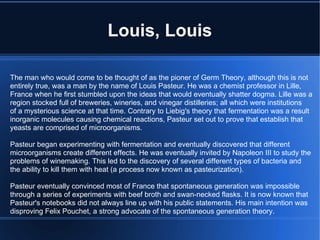 Louis, Louis The man who would come to be thought of as the pioner of Germ Theory, although this is not entirely true, was a man by the name of Louis Pasteur. He was a chemist professor in Lille, France when he first stumbled upon the ideas that would eventually shatter dogma. Lille was a region stocked full of breweries, wineries, and vinegar distilleries; all which were institutions of a mysterious science at that time. Contrary to Liebig's theory that fermentation was a result inorganic molecules causing chemical reactions, Pasteur set out to prove that establish that yeasts are comprised of microorganisms. Pasteur began experimenting with fermentation and eventually discovered that different microorganisms create different effects. He was eventually invited by Napoleon III to study the problems of winemaking. This led to the discovery of several different types of bacteria and  the ability to kill them with heat (a process now known as pasteurization). Pasteur eventually convinced most of France that spontaneous generation was impossible through a series of experiments with beef broth and swan-necked flasks. It is now known that Pasteur's notebooks did not always line up with his public statements. His main intention was disproving Felix Pouchet, a strong advocate of the spontaneous generation theory. 