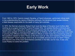 Early Work From 1863 to 1870, Casimir-Joseph Davaine, a French physician, performed critical work in the understanding the nature of  Bacillus anthracis , the bacterium that causes Anthrax, a fatal disease responsible for the death of many farm animals. In 1873, the German physician Robert Koch took the ideas of Davaine much further after working as a surgeon during the Franco-Prussian War. He isolated  Bacillus anthracis  and proved that it had a lifecycle in which produced spores that (he assumed) settle in the grass which were capable of causing sudden outbreaks of Anthrax. Koch also performed more work in proving that different microbes had different effects on their hosts thus answering some of the questions related to Germ Theory at the time such as “why don't bacteria in the stomach cause disease?” Koch would go onto to do an incredible amount of work on Germ Theory and become one of the most remembered scientists in the field, but for now, it was unto Louis Pasteur to solve the problem. 