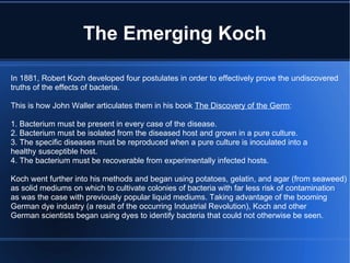 The Emerging Koch In 1881, Robert Koch developed four postulates in order to effectively prove the undiscovered truths of the effects of bacteria. This is how John Waller articulates them in his book  The Discovery of the Germ : 1. Bacterium must be present in every case of the disease. 2. Bacterium must be isolated from the diseased host and grown in a pure culture. 3. The specific diseases must be reproduced when a pure culture is inoculated into a healthy susceptible host. 4. The bacterium must be recoverable from experimentally infected hosts. Koch went further into his methods and began using potatoes, gelatin, and agar (from seaweed) as solid mediums on which to cultivate colonies of bacteria with far less risk of contamination as was the case with previously popular liquid mediums. Taking advantage of the booming German dye industry (a result of the occurring Industrial Revolution), Koch and other German scientists began using dyes to identify bacteria that could not otherwise be seen. 
