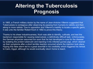 Altering the Tuberculosis Prognosis In 1865, a French military doctor by the name of Jean-Antoine Villemin suggested that  Tuberculosis is contagious after observing its passing from humans to rabbits and then along to more rabbits. Due to opposition and Villemin's inability to locate a specific germ, it was unto the familiar Robert Koch in 1882 to prove this theory. Thanks to his sheer industriousness, Koch was able to identify, cultivate, and test the bacterium responsible for causing tuberculosis; a definitively difficult task. Unfortunately, the German physician assumed too soon that he had developed a cure for the disease by isolating the protein tuberculin and injecting it into infected guinea pigs, which cleared up their symptoms after a short terrible reaction occurred where the injection took place. Hyping this false alarm led to a great downfall in his credibility which triggered his retreat to Cairo, Egypt, although he would eventually return home to teach.  