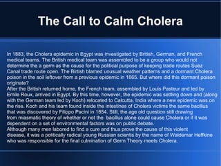 The Call to Calm Cholera In 1883, the Cholera epidemic in Egypt was investigated by British, German, and French medical teams. The British medical team was assembled to be a group who would not determine the a germ as the cause for the political purpose of keeping trade routes Suez Canal trade route open. The Birtish blamed unusual weather patterns and a dormant Cholera poison in the soil leftover from a previous epidemic in 1865. But where did this dormant poison originate? After the British returned home, the French team, assembled by Louis Pasteur and led by Emile Roux, arrived in Egypt. By this time, however, the epidemic was settling down and (along with the German team led by Koch) relocated to Calcutta, India where a new epidemic was on the rise. Koch and his team found inside the intestines of Cholera victims the same bacillus that was discovered by Filippo Pacini in 1854. Still, the age old question still drawing from miasmatic theory of whether or not the  bacillus alone could cause Cholera or if it was dependent on a set of environmental factors was on public debate.  Although many men labored to find a cure and thus prove the cause of this violent disease, it was a politically radical young Russian scientis by the name of Waldemar Heffkine who was responsible for the final culmination of Germ Theory meets Cholera. 