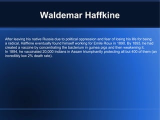 Waldemar Haffkine After leaving his native Russia due to political oppression and fear of losing his life for being a radical, Haffkine eventually found himself working for Emile Roux in 1890. By 1893, he had created a vaccine by concentrating the bacterium in guinea pigs and then weakening it. In 1894, he vaccinated 20,000 Indians in Assam triumphantly protecting all but 400 of them (an incredibly low 2% death rate). 