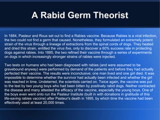 A Rabid Germ Theorist In 1884, Pasteur and Roux set out to find a Rabies vaccine. Because Rabies is a viral infection, the two could not find a germ that caused. Nonetheless, they formulated an extremely potent strain of the virus through a lineage of extractions from the spinal cords of dogs. They heated and dried this strain, entitled the  virus fixe , only to discover a 60% success rate in protecting dogs against rabies. Into 1885, the two refined their vaccine through a series of experiments on dogs in which increasingly stronger strains of rabies were injected. Two tests on humans who had been diagnosed with rabies (and were assumed to be  gravebound anyway) were performed by demand of the patients and before they had actually perfected their vaccine. The results were inconclusive; one man lived and one girl died. It was impossible to determine whether the survivor had actually been infected and whether the girl was reached in time. Undeterred, the scientists carried on. Twice again, the vaccine was put to the test by two young boys who had been bitten by positively rabid dogs. Neither contracted the disease and many attested the efficacy of the vaccine, especially the young boys. One of the boys even went onto run the Pasteur Institute (built in with donations in gratitude of this  life-saving rabies vaccine) after Pasteur's death in 1895, by which time the vaccine had been effectively used at least 20,000 times. 