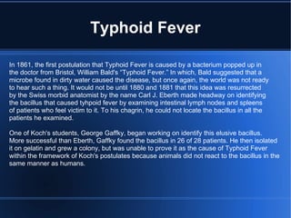 Typhoid Fever In 1861, the first postulation that Typhoid Fever is caused by a bacterium popped up in the doctor from Bristol, William Bald's “Typhoid Fever.” In which, Bald suggested that a  microbe found in dirty water caused the disease, but once again, the world was not ready to hear such a thing. It would not be until 1880 and 1881 that this idea was resurrected by the Swiss morbid anatomist by the name Carl J. Eberth made headway on identifying the bacillus that caused tyhpoid fever by examining intestinal lymph nodes and spleens of patients who feel victim to it. To his chagrin, he could not locate the bacillus in all the  patients he examined. One of Koch's students, George Gaffky, began working on identify this elusive bacillus. More successful than Eberth, Gaffky found the bacillus in 26 of 28 patients. He then isolated it on gelatin and grew a colony, but was unable to prove it as the cause of Typhoid Fever within the framework of Koch's postulates because animals did not react to the bacillus in the same manner as humans. 