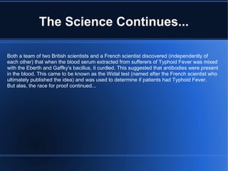 The Science Continues... Both a team of two British scientists and a French scientist discovered (independently of each other) that when the blood serum extracted from sufferers of Typhoid Fever was mixed with the Eberth and Gaffky's bacillus, it curdled. This suggested that antibodies were present in the blood. This came to be known as the Widal test (named after the French scientist who ultimately published the idea) and was used to determine if patients had Typhoid Fever. But alas, the race for proof continued... 