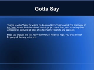 Gotta Say Thanks to John Waller for writing his book on Germ Theory called  The Discovery of the Germ , where the information from this project came from, with some help from wikipedia for clarifying job titles of certain Germ Theorists and opposers. Hope you enjoyed this text heavy summary of historical haps, you are a trooper for going all the way to the end. 