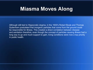 Miasma Moves Along Although still tied to Hippocratic dogma, in the 1600's Robert Boyle and Thomas  Sydenham postulated that inorganic particles that come from the ground could be responsible for illness. This created a direct correlation between disease and sanitation therefore, even though the concept of particles causing illness had a long way to go and much support to gain, living conditions were now a top priority in public health. 