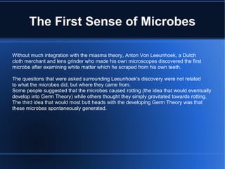 The First Sense of Microbes Without much integration with the miasma theory, Anton Von Leeunhoek, a Dutch cloth merchant and lens grinder who made his own microscopes discovered the first microbe after examining white matter which he scraped from his own teeth. The questions that were asked surrounding Leeunhoek's discovery were not related to what the microbes did, but where they came from. Some people suggested that the microbes caused rotting (the idea that would eventually develop into Germ Theory) while others thought they simply gravitated towards rotting. The third idea that would most butt heads with the developing Germ Theory was that  these microbes spontaneously generated. 