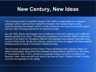 New Century, New Ideas The immense growth of scientific thought of the 1800's is responsible for a massive paradigm shift in medicine that marked the transition from ancient dogma to the  empirical ideology the western world so avidly embraces, but it was not a smooth switch and can claim no single scientist as its supreme founder. Up until 1800, illness was thought of as conditional, in that each instance was a different disease specific to its victim. This idea was contested by the Scottish William Cullen who claimed in his theory of “ Contagious Effluvia ” that diseases have specific traits that occur in each of their hosts. He did not, however, extend his theory to suggest that these specific illnesses were the result of microbes invading the body. The first strain of absolute proof for Germ Theory developed when Agostino Bassi, an Italian entomologist, discovered that a disease bringing death to silkworms by the name of “muscardine” was, in fact, caused by a parasitic fungus now known as  Beauveria bassiana.  Alas, there was still much work to be done by Germ Theorist in order to finally convince the opposition of its validity. 