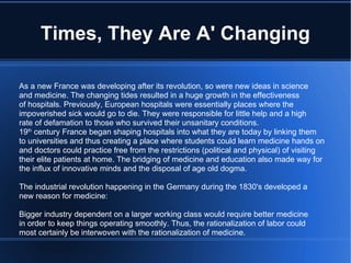 Times, They Are A' Changing As a new France was developing after its revolution, so were new ideas in science and medicine. The changing tides resulted in a huge growth in the effectiveness of hospitals. Previously, European hospitals were essentially places where the impoverished sick would go to die. They were responsible for little help and a high rate of defamation to those who survived their unsanitary conditions. 19 th  century France began shaping hospitals into what they are today by linking them to universities and thus creating a place where students could learn medicine hands on and doctors could practice free from the restrictions (political and physical) of visiting  their elite patients at home. The bridging of medicine and education also made way for the influx of innovative minds and the disposal of age old dogma. The industrial revolution happening in the Germany during the 1830's developed a new reason for medicine: Bigger industry dependent on a larger working class would require better medicine in order to keep things operating smoothly. Thus, the rationalization of labor could most certainly be interwoven with the rationalization of medicine. 