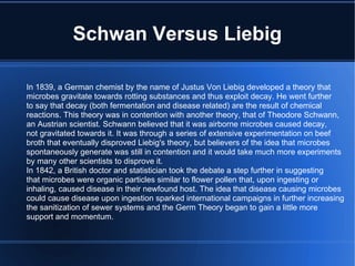 Schwan Versus Liebig In 1839, a German chemist by the name of Justus Von Liebig developed a theory that microbes gravitate towards rotting substances and thus exploit decay. He went further to say that decay (both fermentation and disease related) are the result of chemical reactions. This theory was in contention with another theory, that of Theodore Schwann,  an Austrian scientist. Schwann believed that it was airborne microbes caused decay, not gravitated towards it. It was through a series of extensive experimentation on beef broth that eventually disproved Liebig's theory, but believers of the idea that microbes spontaneously generate was still in contention and it would take much more experiments by many other scientists to disprove it. In 1842, a British doctor and statistician took the debate a step further in suggesting that microbes were organic particles similar to flower pollen that, upon ingesting or inhaling, caused disease in their newfound host. The idea that disease causing microbes could cause disease upon ingestion sparked international campaigns in further increasing the sanitization of sewer systems and the Germ Theory began to gain a little more support and momentum. 