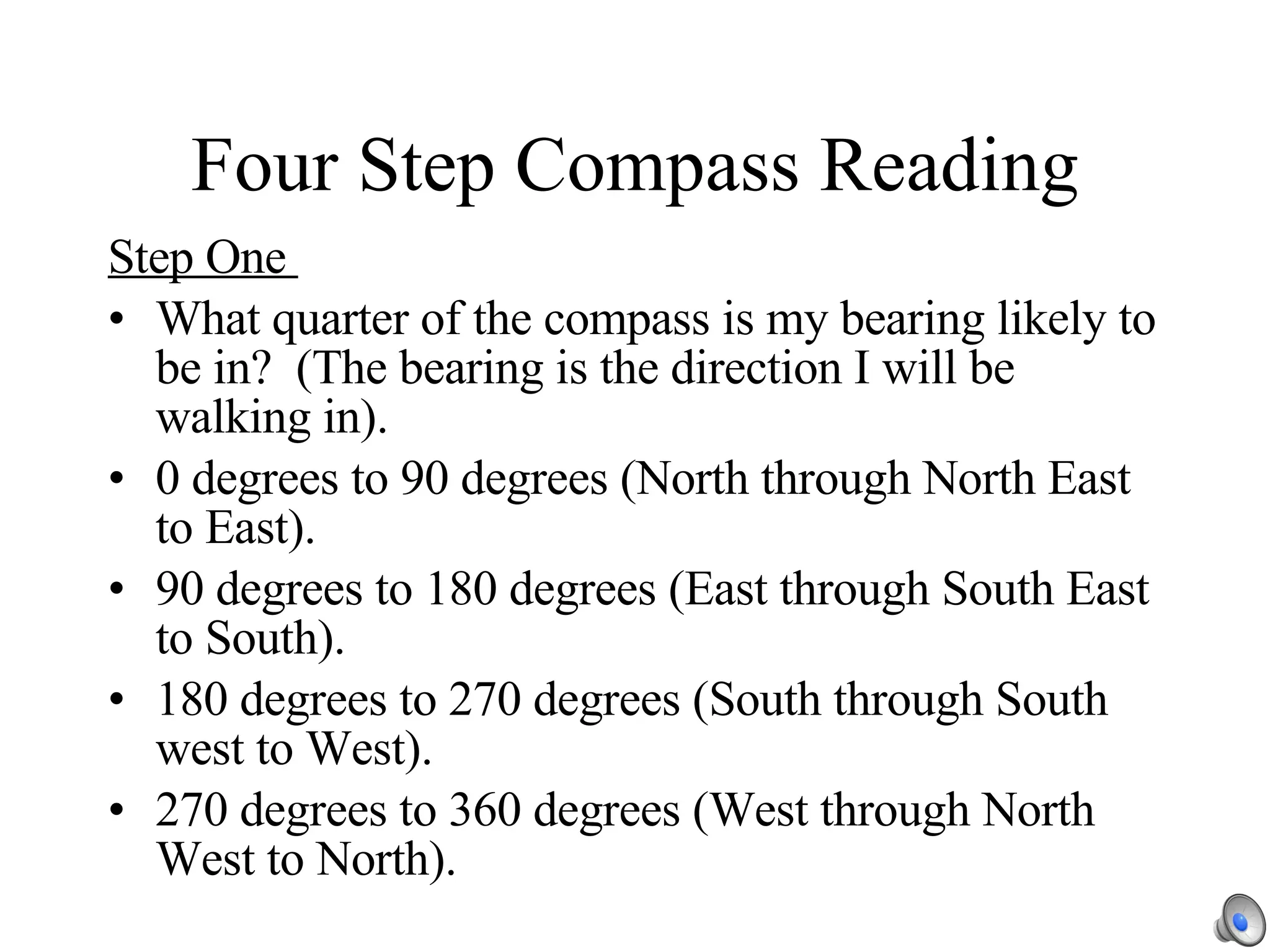 Four Step Compass Reading Step One  What quarter of the compass is my bearing likely to be in?  (The bearing is the direction I will be walking in). 0 degrees to 90 degrees (North through North East to East). 90 degrees to 180 degrees (East through South East to South). 180 degrees to 270 degrees (South through South west to West). 270 degrees to 360 degrees (West through North West to North). 