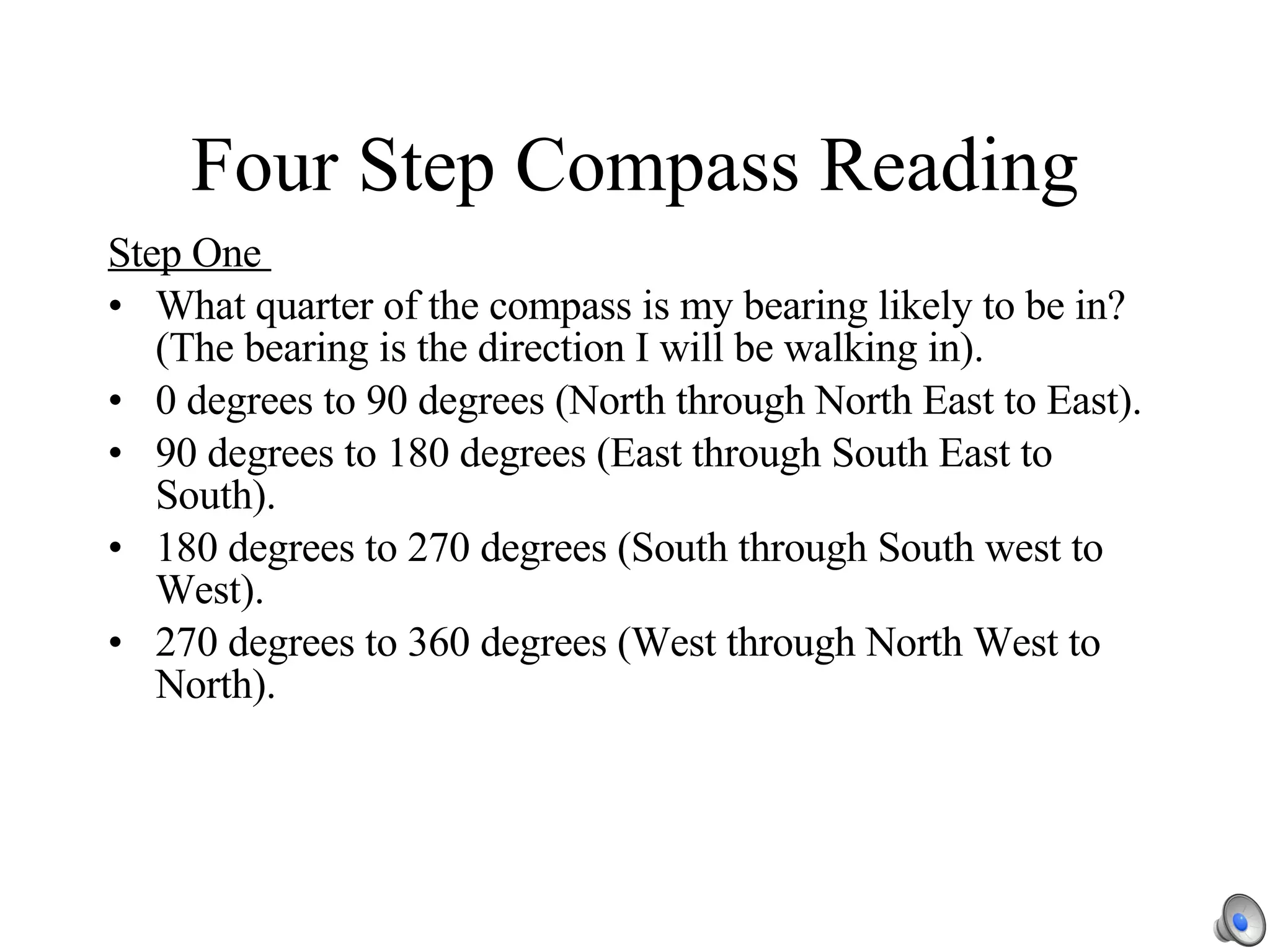 Four Step Compass Reading Step One  What quarter of the compass is my bearing likely to be in?  (The bearing is the direction I will be walking in). 0 degrees to 90 degrees (North through North East to East). 90 degrees to 180 degrees (East through South East to South). 180 degrees to 270 degrees (South through South west to West). 270 degrees to 360 degrees (West through North West to North). 
