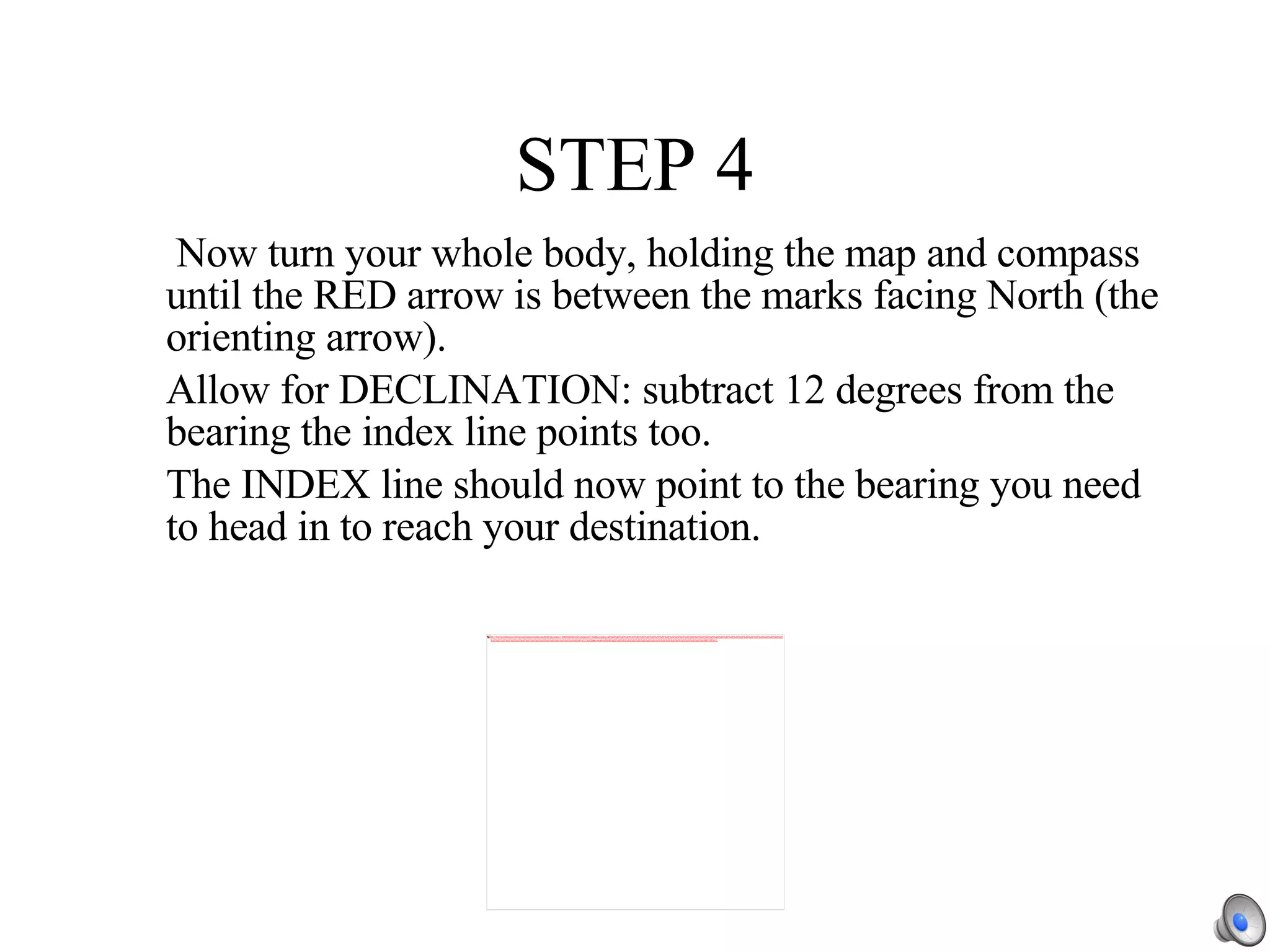 STEP 4   Now turn your whole body, holding the map and compass until the RED arrow is between the marks facing North (the orienting arrow). Allow for DECLINATION: subtract 12 degrees from the bearing the index line points too. The INDEX line should now point to the bearing you need to head in to reach your destination. 