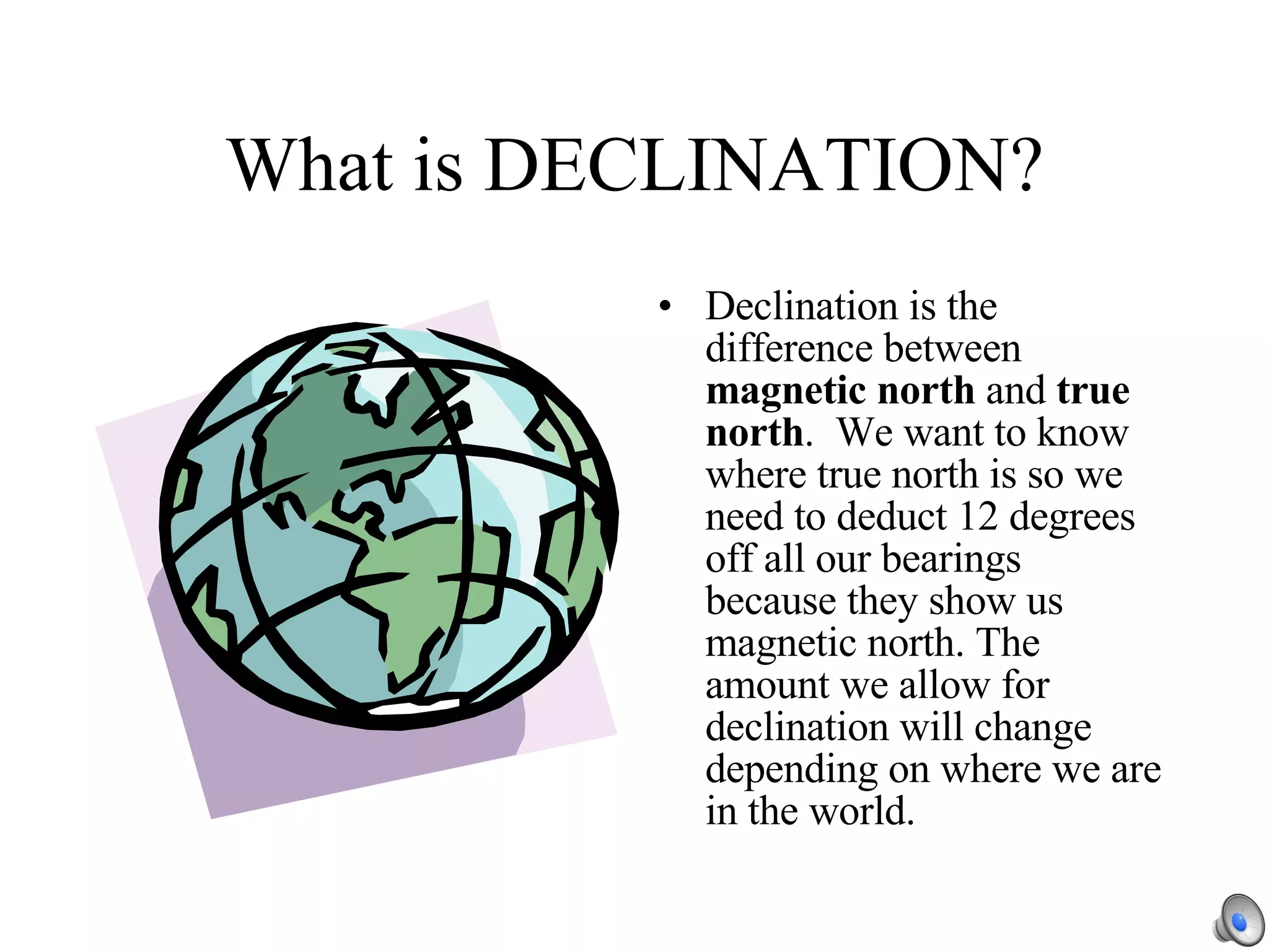 What is DECLINATION? Declination is the difference between  magnetic north  and  true north .  We want to know where true north is so we need to deduct 12 degrees off all our bearings because they show us magnetic north. The amount we allow for declination will change depending on where we are in the world.  